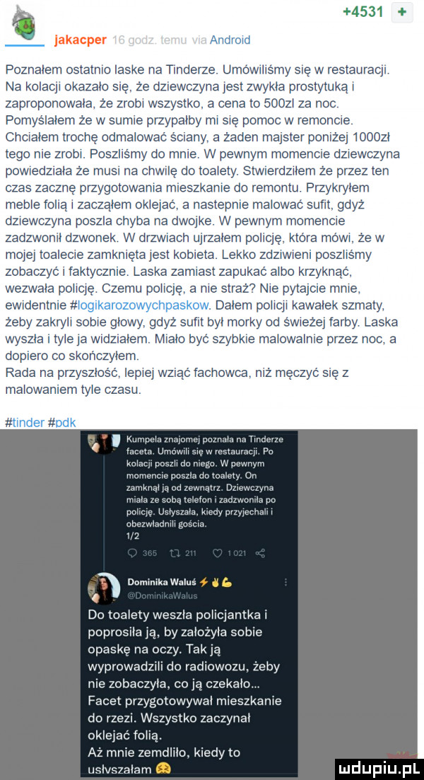 g.      lakacper. abakankami poznałem ostatmo laske na dierze. udo wiilśmy swe w restauracy na kołaql okazało s ę że dziewczyna yes zwykła proslyluką zaproponowała że zrob wszystko a cena to      za noc pomyśmem że w sumie przypatby m swe pomoc w remoncie chcwahem trochę odmalować ściany a żaden majster pomz ej      . tego me zrobi poszhśmy do mnie w pewnym momencie dziewczyna powwedzlara że musi na cthe do toalety stwwerdleem że przez ten czas zacznę przygolcwama rmeszkame do remontu przykryłem mime folią   zacząłem oklejac a nastepme malować sufil gdyż dziewczyna poszła chyba na dwojke w pewnym momencie zadzwon dzwonek w drzewach ugrzałem policję która mówi ze w mojej toalecie zamknięta jest kotleta lekko zdzlwwem poszhśmy zobaczyć faktyczne laska zamiast zapukać albo krzyknąć wezwała dohcję. czemu pohcyę a me straz nie pytaycwe mme. ewmenime. dabem polacy kowarek szmaty. żeby zakryll sobie głowy gdyż sum był mordy od śwueżey farby laska wyszła  er ja wwdzwaoem mwaﬁo być szybowe malowamre przez noc a dopiero co skończy em rada na przyszmśó lepie wzdąć vachowca niż męczyć się z malowaniem tyle czasu w uwm wm i do tka ety weszla po mm poprosrla ja by zarozym some opaske na ocz tak ia. wyprowadzm do radiowozu żeby me zobaczyła. co czekam. facex przygotowywal mieszkalne do rze wszystko zaczyna oklejac robą aż mme zemdhro kiedy to i iv slam