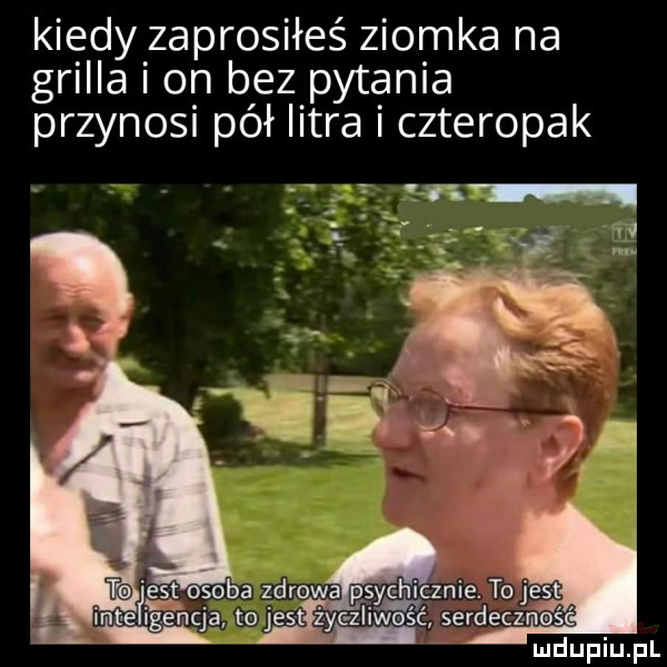 kiedy zaprosiłeś ziomka na grilla on bez pytania przynosi pół litra czteropak est osoba zdrowa psychicznie. to jest mt fce hc cj a to jestiiyacgzlim serdeczneś