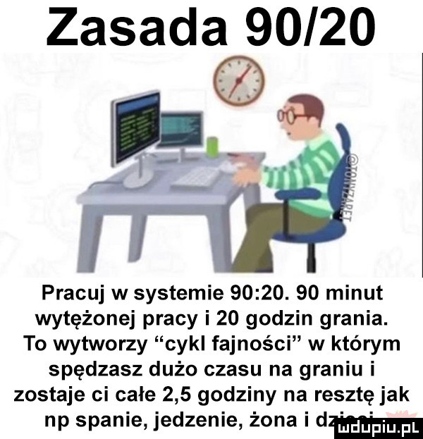 zasada       pracuj w systemie      .    minut wytężonej pracy i    godzin grania. to wytworzy cykl fajności w którym spędzasz dużo czasu na graniu i zostaje ci całe     godziny na resztę jak np spanie jedzenie żona i d