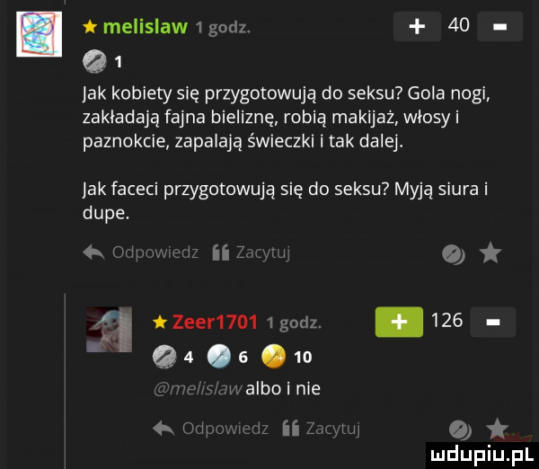 melislaw   godz.    q   lak kobiety się przygotowują do seksu gola nogi zakładają fajna bieliznę robią makijaż włosy i paznokcie zapalają świeczki i tak dalej. lak faceci przygotowują się do seksu myją siura i dupe.   i   zebr     godz.        os    m albo nie ii o   m i