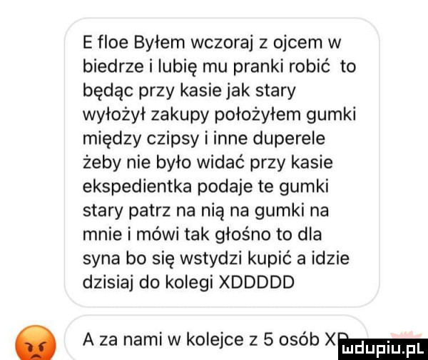 e floe byłem wczoraj z ojcem w biedrze i lubię mu pianki robić to będąc przy kasie jak stary wyłożył zakupy położyłem gumki między czipsy i inne duperele żeby nie było widać przy kasie ekspedientka podaje te gumki stary patrz na nią na gumki na mnie i mówi tak głośno to dla syna bo się wstydzi kupić a idzie dzisiaj do kolegi xddddd a za nami w kolejce z   osób xm