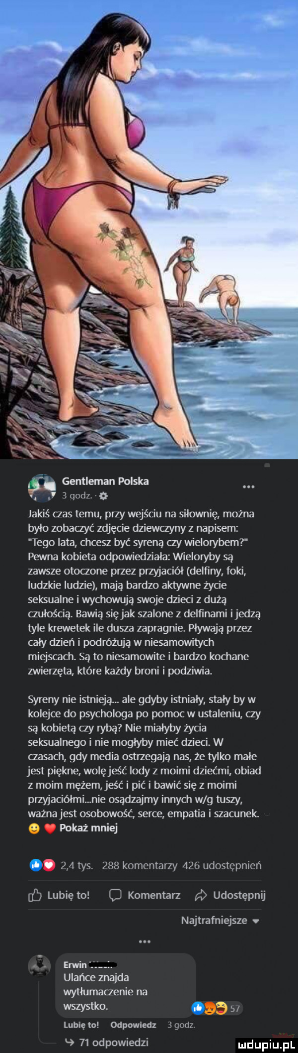 gentleman polska quiz a jakiś abs temu przy wejściu na siłownię mozna bylo zobaczyć zdjęcie dziewczyny z napisem tego lata chcesz być syreną zy wielorybem pewna kobieta odpowiedziała wieloryby są zawsze otoczone przez przyjaciel delﬁny foki ludzkie ludzie mają bardzo aktywne życie seksualne i wychowują swoje dzieci z dużą czułością. bawią siejak szalone z delﬁnami ijedzą tyle krewetek ile dusza zapragnie. pływają przez cały dzień i podróżują w niesamowitych miejscach. są to niesamowite i bardzo kochane zwierzęta które każdy broni i podziwia. syreny nie istnieją. ale gdyby istnialy staly by w kolejce do psychologa po pomoc w ustaleniu czy są kobietą  y rybą nie mialyby życia seksualnego i nie moglyby mieć dzieci. w czasach gdy media ostrzegają nas ze tylko male jest piękne wolę jeść lody z moimi dziećmi obiad z moim mężem jeść i pić i bawić się z moimi przyjaciółmi nie osądzajmy innych w g tuszy ważna jest osobowość serce empatia i szacunek pokaż mniej ó     tys     komentarzy     udostępnień lubię to komentarz udostępnij najtrafniejsze v erwin. ulańce znajda wytlumaczenie na wszystko. abakankami    lunięto odpowiedz   am    odpowiedzi