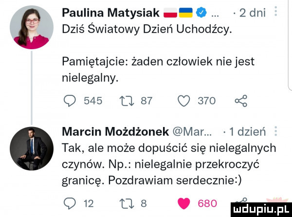 paulina matysiak. o   dal dziś światowy dzień uchodźcy. pamiętajcie żaden czlowiek niejest nielegalny. q     u    c     x marcin możdżonek mar   dzień tak ale może dopuścić się nielegalnych czynów. np nielegalnie przekroczyć granicę. pozdrawiam serdecznie w   ma