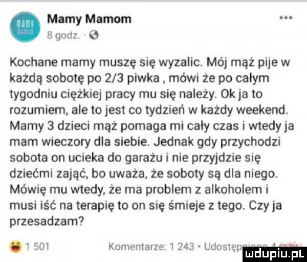 mamy mamom   godz e kochane mamy muszę się wyzalic. mój mąż pije w każdą sobotę po     piwka mówi że po calym tygodniu ciężkiej pracy mu się należy. ok ja to rozumiem ale to jest co tydzień w każdy weekend. mamy   dzieci mąż pomaga mi cały czas i wtedy ja mam wieczory dla siebie. jednak gdy przychodzi sobota on ucieka do garażu i nie przyjdzie się dziećmi zająći bo uważa że soboty są dla niego. mówię mu wtedy że ma problem z alkoholem i musi iść na terapię to on się śmieje z tego. czy ja przesadzam   sm kumemana i     udosl. w mduplu pl