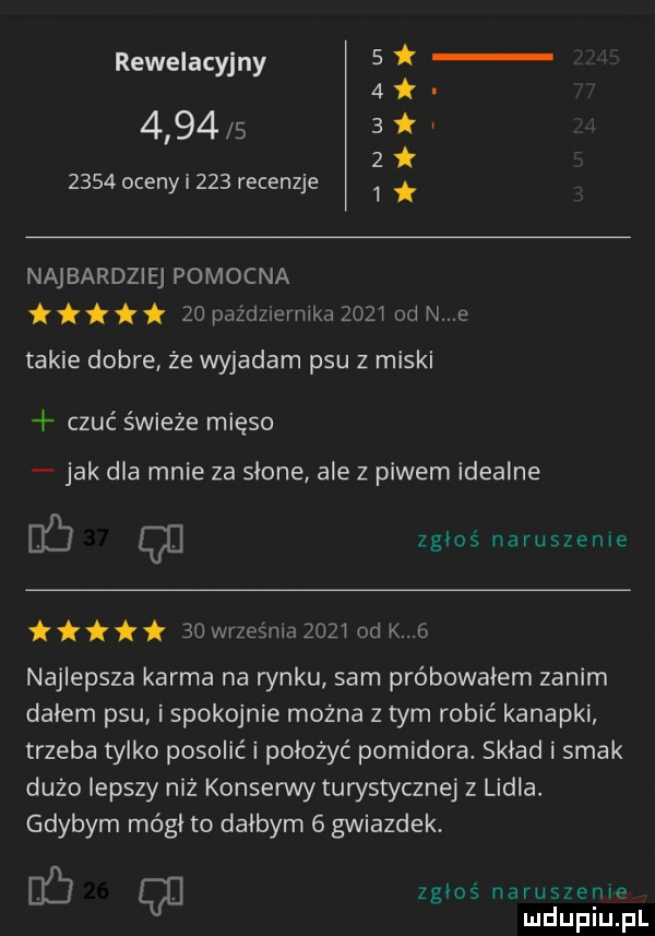 rewelacyjny     k                 oceny i     recenzje   najbardziej pomocna titit    pdżdzlermka      od n e takie dobre że wyjadam psu z miski czuć świeże mięso jak dla mnie za słone ale z piwem idealne q zgłoś naruszenie    września zoz i od k   najlepsza karma na rynku sam próbowałem zanim dalem psu i spokojnie można z tym robić kanapki trzeba tylko posolić i położyć pomidora. skład i smak dużo lepszy niż konserwy turystycznej z lidla. gdybym mógł to dalbym   gwiazdek. eﬁ q zgłoś naruszenm