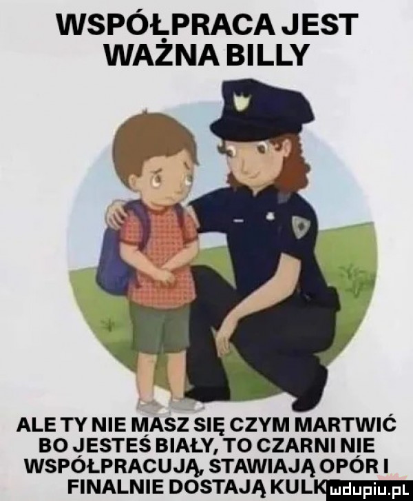 współpraca jest wazna billy ale ty nie masz su czym martwić bo jesteś biały to czarni n ie współpracują stawiają opór finalnie dostają kuli