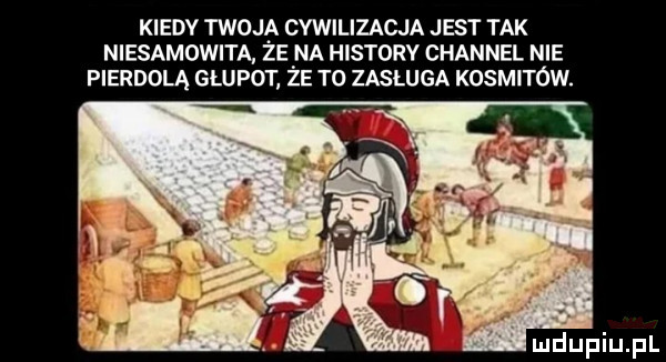 kiedy twoja cywilizacja jest tak niesamowita ze na histony channel nie pierdolą głupot ze t  zasługa kosmitów