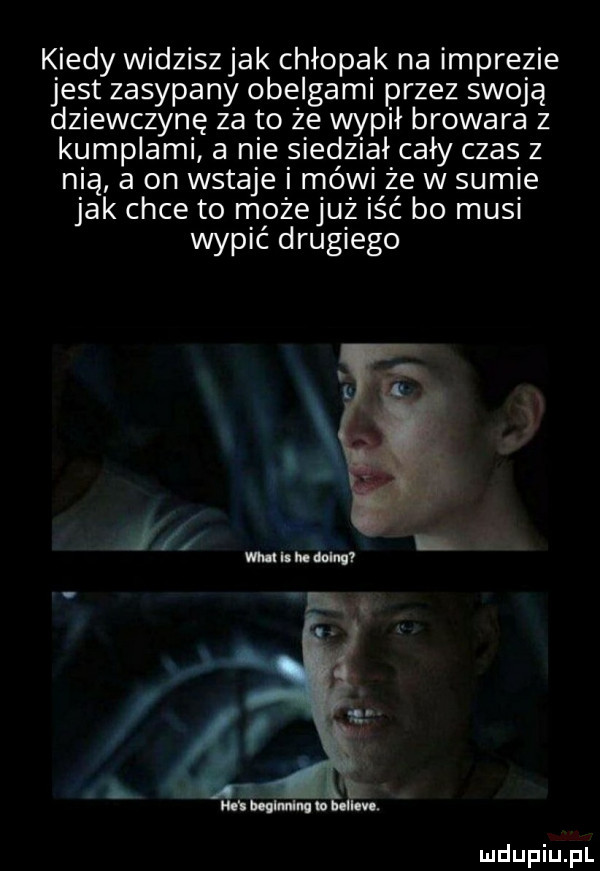 k indy widziszjak chłopak na imprezie jest zasypany obelgami przez sw  ą dziewczynę za to ze wypił browara z kumplami a nie siedział cały czas z mą a on wstaje i mówi że w sumie jak chce to możejuz iść bo musi wypić drugiego a i mi bogu uda u imo