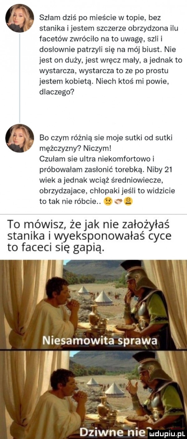 szlam dziś po mieście w topie bez stanika ijestem szczerze obrzydzona ilu facetów zwróciło nato uwagę szli i doslownie patrzyli się na mój biust. nie jest on duży jest wręcz maly a jednak to wystarcza wystarcza to ze po prestu jestem kobietą. niech ktoś mi powie dlaczego f bo czym różnią sie moje sutki od sutki ﬂ mężczyzny niczym czulam sie ultra niekomfortowe i próbowałam zasłonić torebką. niby    wiek a jednak wciąż średniowiecze obrzydzajace chlopaki jeśli to widzicie to tak nie róbcie. s   to mówisz żejak nie założyłaś stanika i wyeksplorowałaś cyce to faceci się gapią. abakankami niesamow a sprawa dziwne nie indupiupl