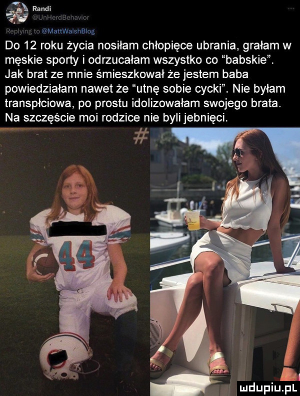 mattem shblog do    roku życia nosiłam chłopięce ubrania grałam w męskie sporty odrzucałam wszystko co babskie jak brat ze mnie śmieszkowai że jestem baba powiedziałam nawet że utnę sobie cycki. nie byłam transpłciowa po prestu idoiizowaiam swojego brata. na szczęście moi rodzice nie byli jebnięci ln. mduplu pl