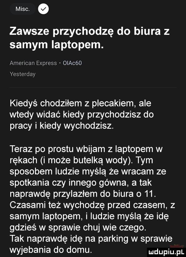 misc zawsze przychodzę do biura z samym laptopem. american express oiacóo yesterday kiedyś chodziłem z plecakiem ale wtedy widać kiedy przychodzisz do pracy i kiedy wychodzisz. teraz po prestu wbijam z laptopem w rękach i może butelką wody. tym sposobem ludzie myślą że wracam ze spotkania czy innego gówna atak naprawdę przylazłem do biura o   . czasami też wychodzę przed czasem z samym laptopem i ludzie myślą że idę gdzieś w sprawie chuj wie czego. tak naprawdę idę na parking w sprawie wyjebania do domu. dufqul