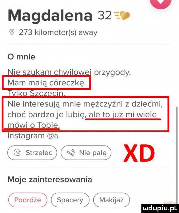 v magdalena          kilometer s away przygody. nie interesują mnie mężczyźni z dziećmi choć bardzoje lubię ale to uż mi wiele mówi o tobie. instagram a w xd moje zainteresowania