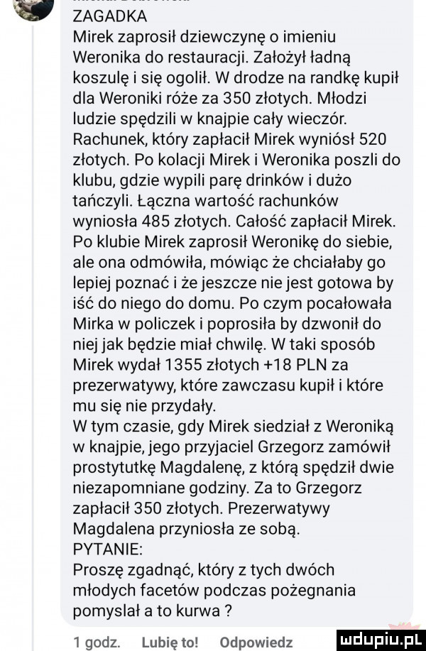 v zagadka mirek zaprosił dziewczynę o imieniu weronika do restauracji. założył ładną koszulę i się ogolił. w drodze na randkę kupił dla weroniki róże za     złotych. młodzi ludzie spędzili w knajpie cały wieczór. rachunek który zapłacił mirek wyniósł     złotych. po kolacji mirek i weronika poszli do klubu gdzie wypili parę drinków i dużo tańczyli łączna wartość rachunków wyniosła     złotych. całość zapłacił mirek. po klubie mirek zaprosił weronikę do siebie ale ona odmówiła mówiąc że chciałaby go lepiej poznać i że jeszcze nie jest gotowa by iść do niego do domu. po czym pocałowała mirka w policzek i poprosiła by dzwonił do niej jak bedzie miał chwilę. w taki sposób mirek wydal     złotych    pln za prezerwatywy które zawczasu kupił i które mu się nie przydały. w tym czasie gdy mirek siedział z weroniką w knajpie jego przyjaciel grzegorz zamówił prostytutkę magdalenę z którą spędził dwie niezapomniane godziny. za to grzegorz zapłacił     złotych. prezerwatywy magdalena przyniosła ze sobą. pytanie proszę zgadnąć który z tych dwóch młodych facetów podczas pożegnania pomyslal a to kurwa lgodz. lunięto odpowiedz ndufiu pl