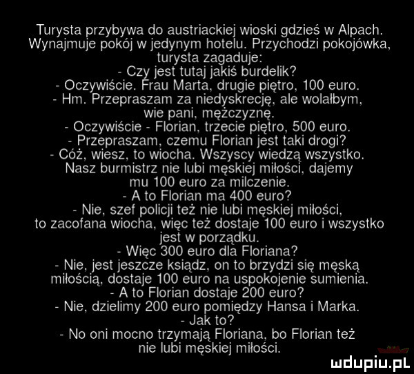 turysta przybywa do austriackiej wioski gdzieś w alpach. wynajmuje pokój wjedynym hotelu. przychodzi pokojówka turysta zagaduje czy jest tutaj jakiś burdelik oczywiście. frau marta. drugie piętro.     euro. hm. przepraszam za niedyskrecję. ale wolalbym. wie pani. mężczyznę oczywiście florian. trzecie piętro.     euro przepraszam czemu florian jest taki drogi cóż. wiesz. to wiocha. wszyscy wiedzą wszystko nasz burmistrz nie lubi męskiej milośct. dajemy mu     euro za milczenie. a to florian ma     euro nie. stel policji też nie lubi męskiej miłości. to zachlana wiocha. więc też dostaje     euro i wszystko jest w porządku. więc     euro dla floriana nie. jest jeszcze ksiądz. on to brzydzi się męską miłością. dostaje     euro na uspokojenie sumienia. a to florian dostaje     euro  nie. dzielimy     euro pomiędzy hansa i marka. jak to no oni mocno trzymają floriana. bo florian też nie lubi męskiej milosci. mduplu pl