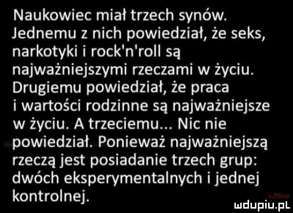 naukowiec miał trzech synów. jednemu z nich powiedział że seks narkotyki i rock n roll są najważniejszymi rzeczami w życiu. drugiemu powiedział że praca i wartości rodzinne są najważniejsze w życiu. a trzeciemu. nic nie powiedział. ponieważ najważniejszą rzeczą jest posiadanie trzech grup dwóch eksperymentalnych ijednej kontrolnej. mdupiu pl