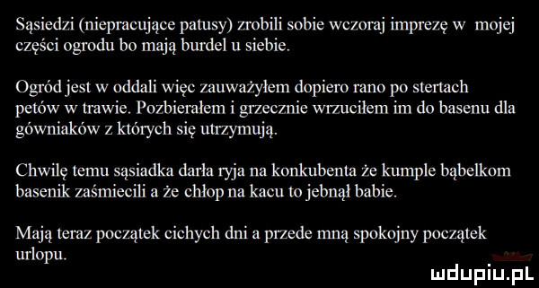 sąsiedń niepracująca patusy maili sobie wc omj impre ę w mojej części ogrodu bo mają burdel u siebie ogródjesl w oddali więc zauważyłem dopiero rano po symch ppww w trawie pozbiemłem i grzecznie wrzuciłem im do basenu dla górniaków z których się uuzymują. chwilę emu sąsiadka darła rajz na konkubent że kumple bąbelkom basenik zaśmiecili że chłop na kacu jebnąl babie. mają teraz początek cichych dni a przede mną spokojny początek urlopu mduplu pl