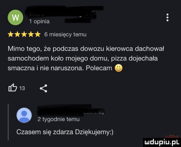 opmia   miesięcy temu mimo tego że podczas dowozu kierowca dachowa samochodem koło mojego domu pizza dojechała smacznai nie naruszona. polecam.     .   tygodme temu czasem się zdarza dziękujem w