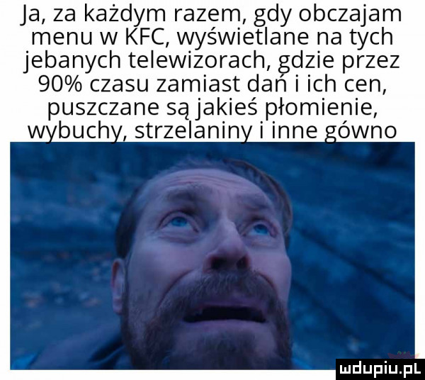 ja za każdym razem gdy obczajam menu w kfc wyświetlane na tych jebanych telewizorach gdzie przez    czasu zamiast dan i ich cen puszczane sąjakieś płomienie buch strzelanin inne ówno