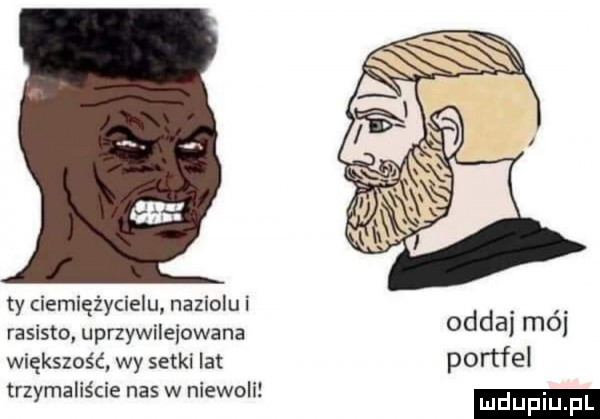 ty ciemiężycielu naziolu i rasisto uprzywilejowane większość. wy setki lat trzymaliście nas w niewoli oddaj mai portfel