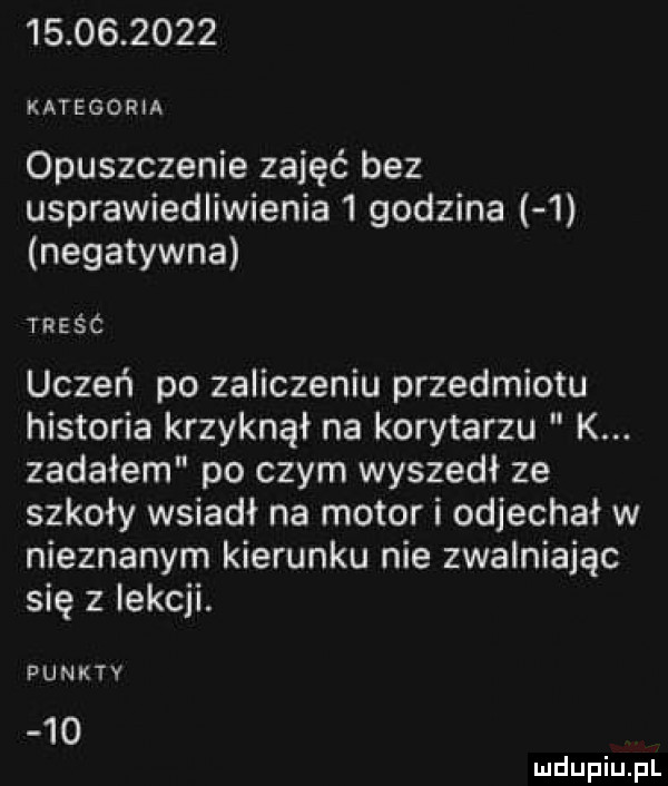 kategoria opuszczenie zajęć bez usprawiedliwienia   godzina   negatywna treśc uczeń po zaliczeniu przedmiotu historia krzyknął na korytarzu k. zadałem po czym wyszedł ze szkoły wsiadł na motor i odjechał w nieznanym kierunku nie zwalniając się z iekcji. punkty