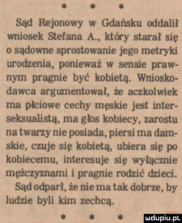 abakankami. sąd rejonowy w gdańsku oddalił wniosek stefana a który stara się o sądowne sprostowanie jego metryln urodzenia ponieważ w sensie praw nam pragnie być kobietą. wniosło dawca argumentował że aczkolwiek ma płciowe cechy męskie jest inter sensualista ma głos kobiecy zarostu na twarzy nie posiada piersi ma dam spie czuje się kobietą ubiera się po kobiecemu interesuje się wyłącznie meżczymami i pragnie rodzić dzieci. sąd odparł że nie ma tak dobrze by ludzie byli kim zechcą