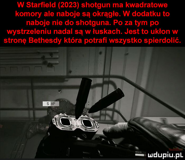 w starﬁeld      shotgun ma kwadratowe komory ale naboje są okrągłe. w dodatku to naboje nie do shotguna. po za tym po wystrzeleniu nadal są w iuskach. jest to ukłon w stronę bethesdy która potrafi wszystko spierdolić