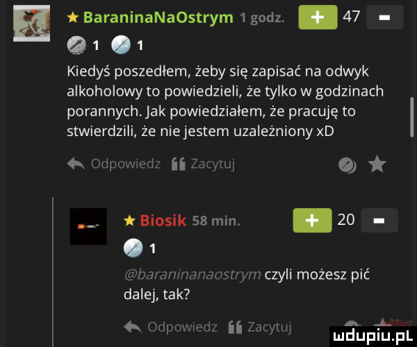 baraninanaostrym   godz. abakankami    a  .   kiedyś poszedlem żeby się zapisać na odwyk alkoholowy to powiedzieli że tylko w godzinach porannych ak powiedziałem że pracuję to stwierdzili że niejestem uzależniony xd k wylaniu o bionik    min.   .   czuwa ma wmczyli możesz pić dalej tak a chip m ﬂ lazy w. a