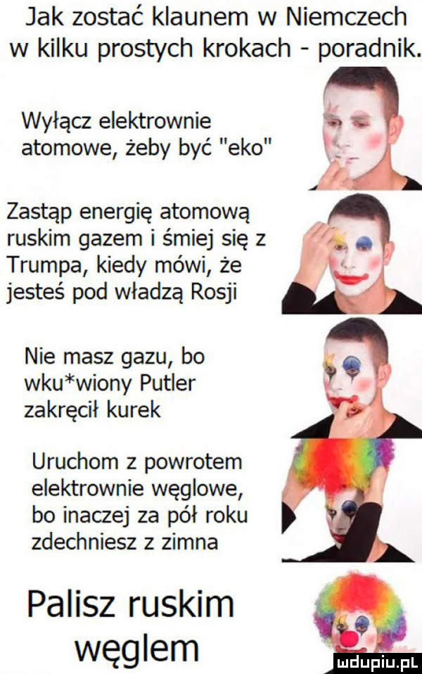 jak zostać klaunem w niemczech w kilku prostych krokach poradnik. wyłącz elektrownie atomowe żeby być eko zastąp energię atomową ruskim gazem i śmiej się z trumpa kiedy mówi że jesteś pod władzą rosji nie masz gazu bo wku wrony puller zakręcil kurek uruchom z powrotem elektrownie węglowe bo inaczej za pół roku zdechniesz z zimna palisz ruskim węglem