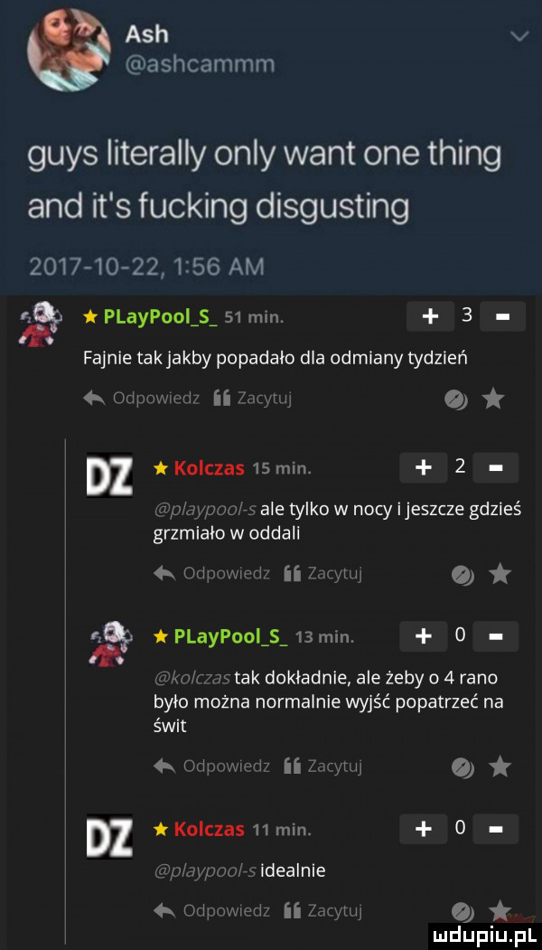 ach v ashcammm grys literalny orly want one thing and it s fucking disgusting                 am playpooi s    min.   fajnie takjakby popadało dla odmiany tydzień   urlpowirdx ii er   dz kolczas  min.   éi p w jao rs ale tylko w nocy ijeszcze gdzieś grzmiała w oddali h udp amid ii   me o ną playpooi s   min. o lzalm rrnc tak dokładnie ale żeby o   rano bylo można normalnie wyjść popatrzeć na świt   odpnmedz ii   er o dz koiczashmin. o ﬂip aypon o idealnie   orlpnmed ii air uu o