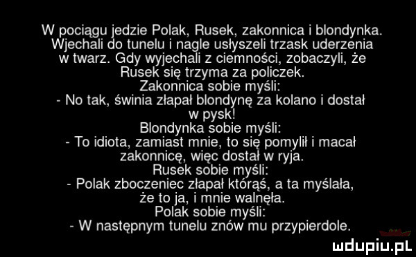 w pociągu jedzie polak rusek zakonnica blondynka wjechali do tunelu nagle uslyszeli trzask uderzenia w twarz. gdy wyjechali z ciemności zobaczyli że rusek się trzyma za policzek. zakonnica sobie myśli no tak świnia zlapal blondynę za kolano i dostal w pysk blondynka sobie myśli to idiota zamiast mnie to się pomylil macal zakonnice więc dostal w ryja. rusek sobie my polak zboczeniec zlapal którąś a ta myślała że to ja i mnie walnęła. polak sobie myśli w następnym tunelu znów mu przypierdole