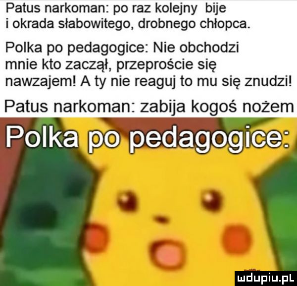 patus narkoman po raz kolejny bije i okrada słabowitego. drobnego chłopca. polka po pedagogice nie obchodzi mnie kto zaczął przeproście się nawzajem a ty nie reaguj to mu się znudzi patus narkoman zabija kogoś nożem