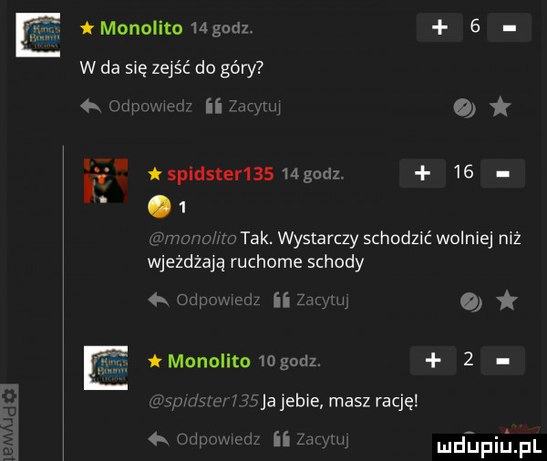 monolito    godz.   w da się zejść do góry anwmem ii w o spidster      gudz.   .   mm tak. wystarczy schodzić wolniej niż wjeżdżają ruchome schody ii zbm i tmonolito   gcdz.   mew haja jebie masz rację  x ii mmm dlfiijfl
