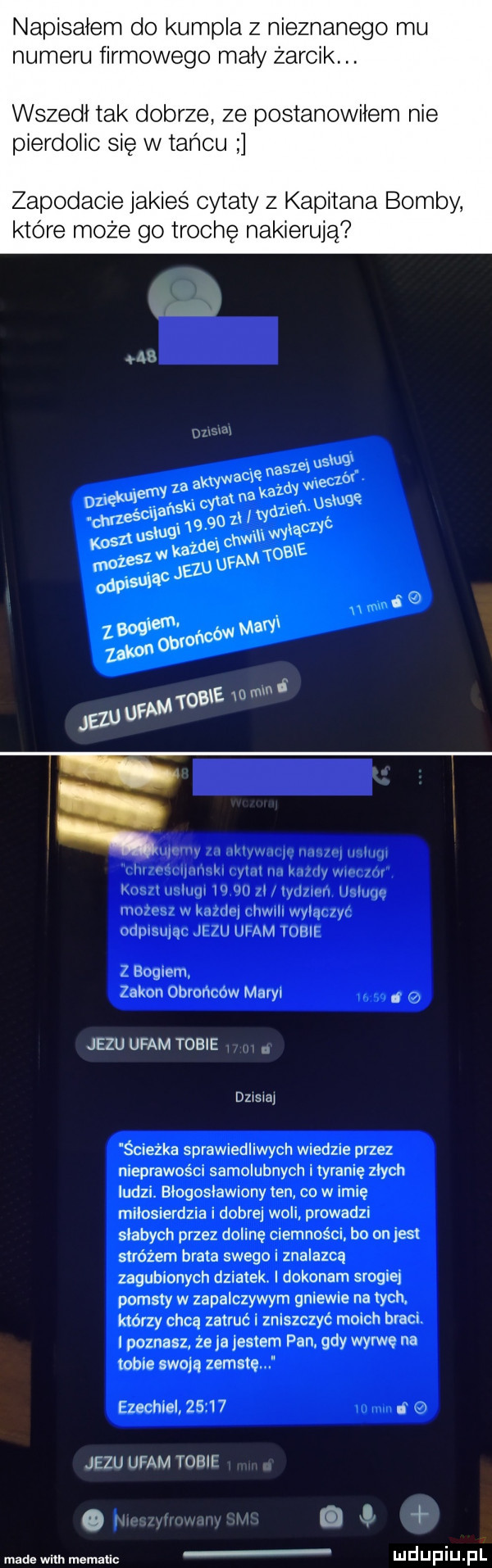 napisałem do kumpla z nieznanego mu numeru firmowego mały żarcik. abakankami wszedł tak dobrze ze postanowiłem nie pierdolic się w tańcu zapodacie jakieś cytaty z kapitana bomby które może go trochę nakierują    m  wi limri mu im iwłnm lal lai ł wii iw il lwy mu w win i nam wylał yi odplsiuąit zu umm mar z bogiem zakon obrońców maryi. jezu ufam tobie dzisiaj ścieżka sprawiedliwych wiedzie przez nieprawości samolubnych i tyranię złych ludzi. błogosławiony ten co w imię miłosierdzia i dobrej woli prowadzi słabych przez dolinę ciemności. bo on jest stróżem brata swego i znalazca zagubionych dziatekr i dokonam srogiej pomsty w zapalczywym gniewie na tych. którzy chcą zatruć zniszczyć moich braci. i poznasz że a jestem pan. gdy wyrwe na tobie swoją zemstę ezechiel       jezu ufam tobie oi made wim mematic