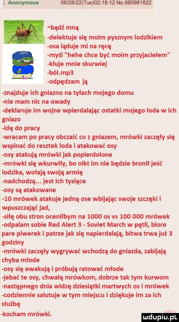 admy u uaza zzauemnanz no.          bidi mna delektuje się moim pysznym lodzlklem osa ląduje mi na racę maś hebe chce być moim przyjacielem kluje mnie skurwlej     ból mp  odpędzam a znajduje ich gniezno na tyłach mojego domu nie mam nic na owady dek alu e lm wojne wpierdalając ostatki mojego loda w ich gniazo idę do pracy wracam po pracy obczaić co z gniazem mrówki zaczęły się wspinać do resztek loda i atakować osy osy atakują mrówki jak popierdolone mrówki się wkurwiły bo nikt im nie będzie bronił jeść lodzika wołają swoją armię nadchodzą. jest ich tysiące osy sa atakowane    mrówek atakuje jedna ose wbijając swoje szczęki i wpuszczająć jad s lę obu stron ocenilbym na      os vs         mrówek odpalam sobie red alert   sowiet march w pętli biore pare powerek i patrze jak się napierdalają bitwa uda już   godziny mrówki zaczęły wygrywać wchodzą do gniazda zabijają chyba mlode osy się ewokują i próbują ratować mlode jal ać te osy chwalą mrówkom dobrze tak tym kurwom następnego dnia widzę dziesiątki martwych os i mrówek łodziennle salutuje w tym miejscu i dziękuje lm za ich sluźbę kocham mrówki