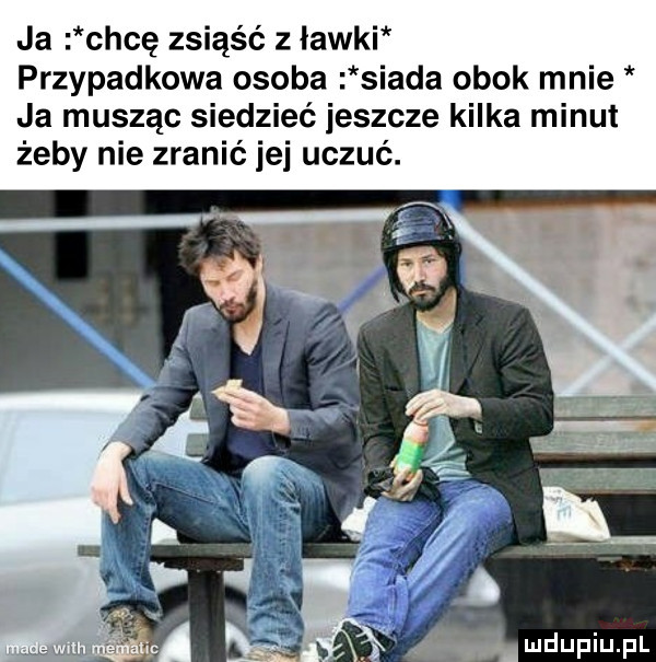 ja chcę zsiąść z ławki przypadkowa osoba siada obok mnie ja musząc siedzieć jeszcze kilka minut żeby nie zranić jej uczuć