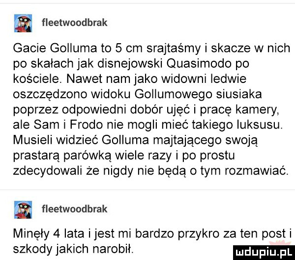 fleetwondbrak gacie goiiuma to   cm srajtasmy i skacze w nich po skałach jak disnejowski quasimodo po kościele. nawet nam jako widowni ledwie oszczędzono widoku gollumowego siusiaka poprzez odpowiedni dobór uleć i pracę kamery ale sam i frodo nie mogli mieć takiego luksusu musieli widzieć golluma majtającego swoją prastarą parówką wiele razy i po prestu zdecydowali że nigdy nie będą obym rozmawiać. fleetwcadbrak minęły   lata ijest mi bardzo przykro za ten posti szkodyjakich narobił