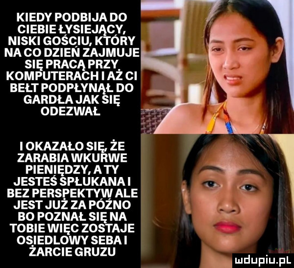 kiedy podbija do ciebie łysiej cv niski gościu k óry na co dzien zajmuje się pracą przy. komputerach i az ci bełt podpłyn ł no gardła jak ie odezwał i okazalo sie ze zarabia wkurwe pieniędzy aty jestes spłukana i bez perspektyw ale jest już za fóżno bo poznal si na tobie więc zos abe os iedlowy seba i. zarcie gruzu