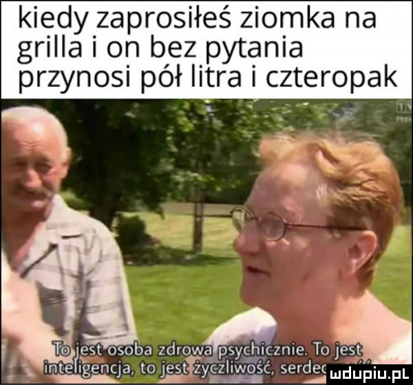 kiedy zaprosiłeś ziomka na grilla on bez pytania przynosi pół litra czteropak. żw est osoba zdrow a psychicznie to ja mtefigenqa to gtgygziiwo ść serdecmdńńiupl a