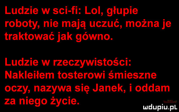 ludzie w sci fi lol głupie roboty nie mają uczuć można je traktować jak gówno. ludzie w rzeczywistości nakleiłem tosterowi śmieszne oczy nazywa się janek i oddam za lego zydle