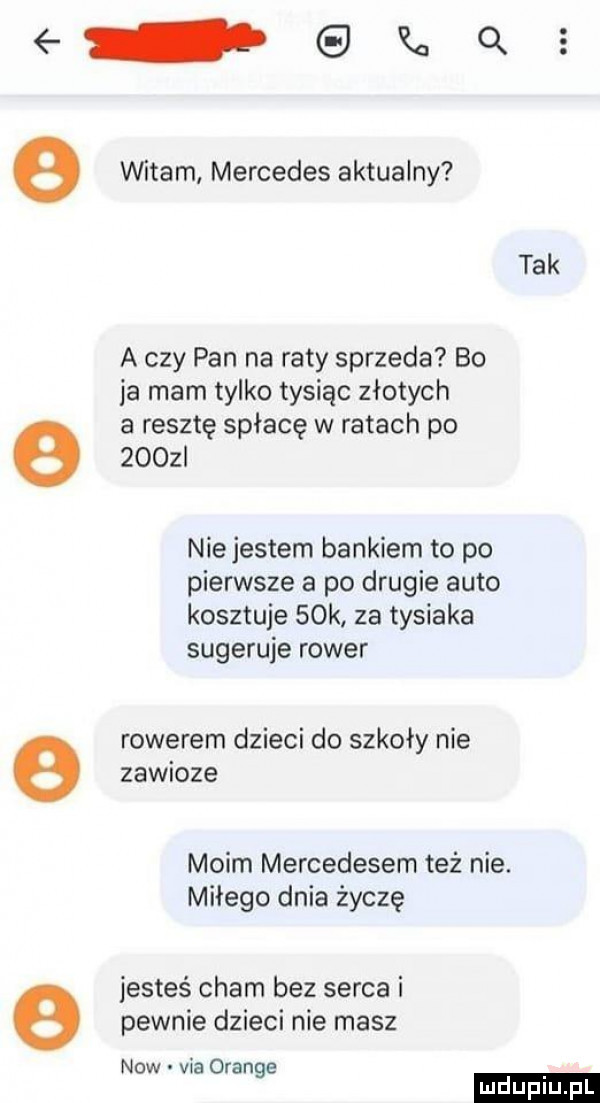 qu e witam mercedes aktualny tak a czy pan na raty sprzeda bo ja mam tylko tysiąc złotych a resztę spłacę w ratach po        nie jestem bankiem to po pierwsze a po drugie auto kosztuje   k za tysiaka sugeruje rower e rowerem dzieci do szkoły nie zawioze moim mercedesem też nie. miłego dnia życzę jesteś cham bez serca i e pewnie dzieci nie masz now via orange ludu iu. l