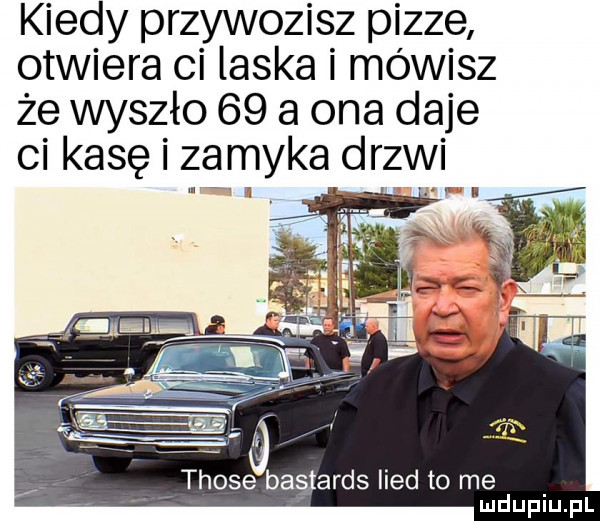 kiedy przywozisz pizze otwiera ci laska i mówisz że wyszło    a ona daje ci kasę i zamyka drzwi those bastards lind to me
