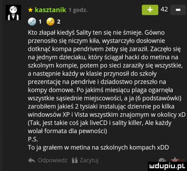 ici kasztanek   godz. abakankami         kto złapał kiedyś sility ten się nie śmieje. gówno przenosilo się niczym kiła wystarczyło dosłownie dotknąć kompa pendrivem żeby się zaraził. zaczęło się na jednym dzieciaku który ściągał hocki do medina na szkolnym kompie potem po sieci zaraziły się wszystkie a następnie każdy w klasie przynosił do szkoły prezentację na pendrive i dziadostwo przeszlo na kompy domowe. po jakimś miesiącu plaga ogarnęła wszystkie sąsiednie miejscowości a ja   podstawówki zarobiłem jakieś   tysiaki instalując dziennie po kalka windowsów xp i vista wszystkim znajomym w okolicy xd tak jest takie cośjak iivecd i salaty killer ale każdy wolał fermata dla pewności ps. to ja grałem w medina na szkolnych kompach xdd ii. mduplu pl