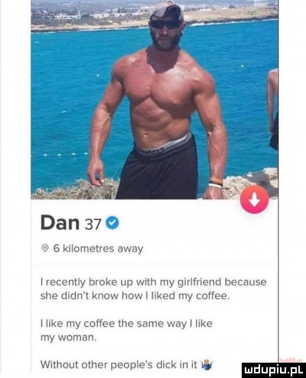 dan    ii   kilometres away i recently broce up with my girlfriend because sie dldn t know hiw i likud my coffee. i like my coffee tee same wdy i like my wiman. without ocher people s dick in it o ludupiu f