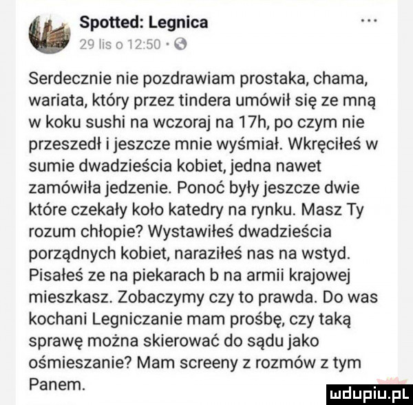 spotted legnica i a r w w serdecznie nie pozdrawiam prostaka chama wariata który przez tondera umówił się ze mną w koku sushi na wczoraj na   h po czym nie przeszedł i jeszcze mnie wyśmiał. wkręciłeś w sumie dwadzieścia kobiet jedna nawet zamówiła jedzenie. ponoć były jeszcze dwie które czekały koło katedry na rynku. masz ty rozum chłopie wystawiłeś dwadzieścia porządnych kobiet naraziłeś nas na wstyd. pisałeś ze na piekarach b na armii krajowej mieszkasz. zobaczymy czy to prawda. do was kochani legniczanie mam prośbę czy taka sprawę można skierować do sądu jako ośmieszanie mam screeny z rozmów złym panem