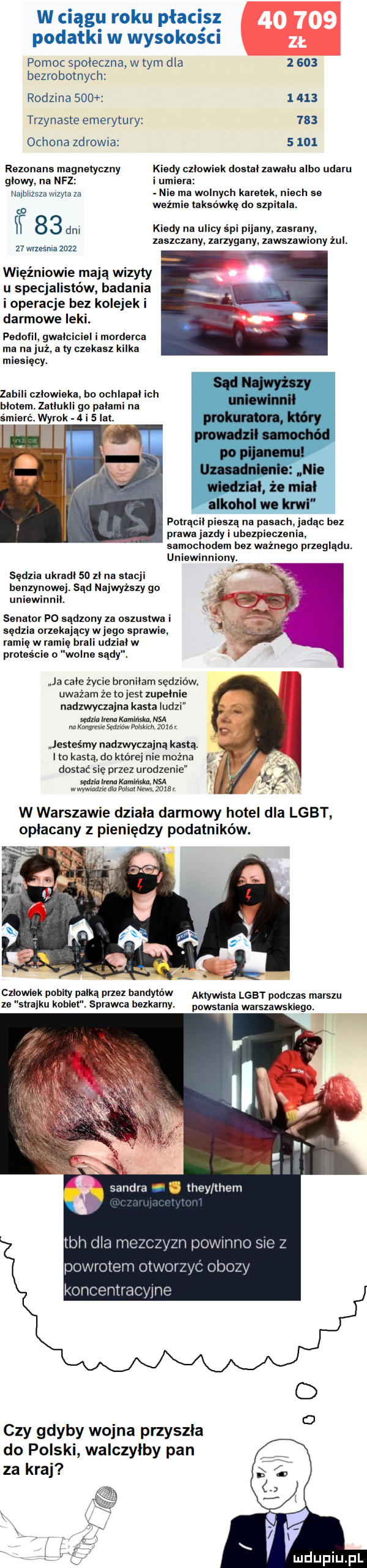 w ciągu roku płacisz. o. podatki w wysokosc pomoc spoleczna w tym dla       bezrobotnych rodzina            trzynaste emerytury     oclona zdrowia      rezonans magnetyczny klady czlowiek daatalzawalu albo udaru glowy. na nfz i umiera najbiizszawizyla za nia ma walnych karetek nrach se w wezmie taksówkę do szpitala. w     dm kiedy na ulicy śpi ny. zasrany. zaszczany zarzygany zawszawiony zul.    wrzesnia     . więźniowie mają wizyty u specjalistów badania i operacje bez kolejek i darmowe leki. pedofil gwałciciel i morderca ma na już. a ty czekasz kilka miesięcy. zabili czlowieka bo ochlapal ich. o palarni na śmierć. wyrok a i   ibl. polrącil pieszą na pasach jadąc bez prawa jazdy i ubezpieczenia samochodem bez waznago przeglądu. uniewinnionv. sędzia ukradl so zl na stacji benzynowej. sąd najwyższy go uniewinnił. senator po sądzimy za oazuaiwa i sędzia orzekający w jagn sprawie. ramię w ramię brali uaz lw proteście o wolne sady. ja cale zycie bronilam sędziów. uważam że tojest zupelnie nadzwyczajna kasta ludzi mam marala. kawasów mmm jesteśmy nadzwyczajną kasta. ito kastą do której nie mo a dostać się przez urodzenie sędzia ima kaminsia. nsa w wywiadzie dla pumi news zgar w warszawie dziala darmowy hotel dla lgbt opłacany z pieniędzy podatników. czlowiek pobity pałka przez bandytów aktywista lgbt podczas marszu ze strajku kcalet. sprawca bezkarny. wsiami wayszawsklagn powrotem oiwol koncentracyjne czy gdyby wojna przyszla do polski walczylby pan za kraj