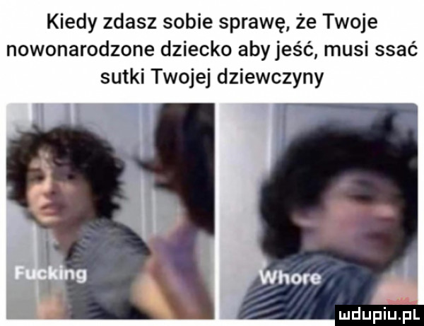 kiedy zdasz sobie sprawę że twoje nowonarodzone dziecko abyjes ć musi ssać sutki twojej dziewczyny
