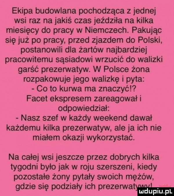 ekipa budowlana pochodząca z jednej wsi raz na jakiś czas jeździka na kilka miesięcy do pracy w niemczech. pakując się już po pracy przed zjazdem do polski postanowili dla żartów najbardziej pracowitemu sasiadowi wrzucić do walizki garść prezerwatyw. w polsce żona rozpakowuje jego walizkę i pyta co to kurwa ma znaczyćl facet ekspresem zareagował i odpowiedzial nasz szef w każdy weekend dawał każdemu kilka prezerwatyw ale ja ich nie miałem okazji wykorzystać. na całej wsi jeszcze przez dobrych kilka tygodni bylo jak w roju szerszeni kiedy pozostałe żony pytały swoich mężów gdzie się podziały ich prezerwatj