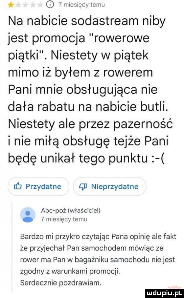 i n nesiecyteniu na nabicie sodastream niby jest promocja rowerowe piątki. niestety w piątek mimo iż byłem z rowerem pani mnie obsługująca nie dała rabatu na nabicie butli. niestety ale przez pazerność i nie miłą obsługę tejże pani będę unikał tego punktu lb przydatne q  nieprzydatne. abc pzż właściciel imiesięcy temu bardzo mi przykro czytajac pana opinię ale fakt że przyjechał pan samochodem mówiąc ze rower ma pan w bagażniku samochodu niejest zgodny z warunkami promocji. serdecznie pozdrawiam. ludu iu. l