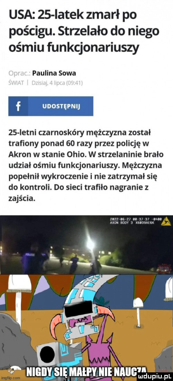 usa    iatek zmarł po pościgu. strzelało do niego ośmiu funkcjonariuszy paulina sowa    istni czarnoskóry mężczyzna został traﬁony ponad    razy przez policję w akron w stanie ohio. w strzelaninie brało udzial ośmiu funkcjonariuszy. mężczyzna popełnił wykroczenie i nie zatrzymał się do kontroli. do sieci trafiło nagranie z zajścia