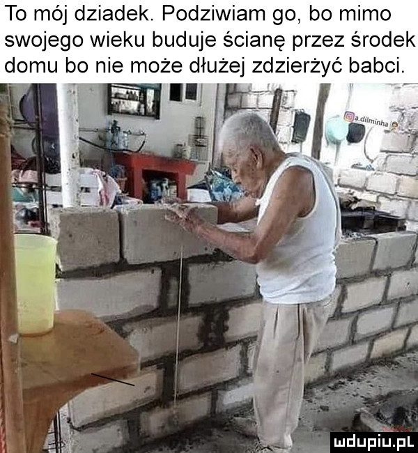 to mój dziadek. podziwiam go bo mimo swojego wieku buduje ścianę przez środek domu bo nie może dłużej zdzierżyó babci. i mdupi uml